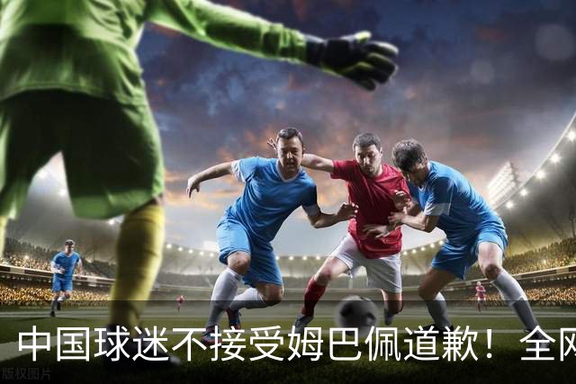 中国球迷不接受姆巴佩道歉！全网抗议：他竟认为自己没错 脸都不露