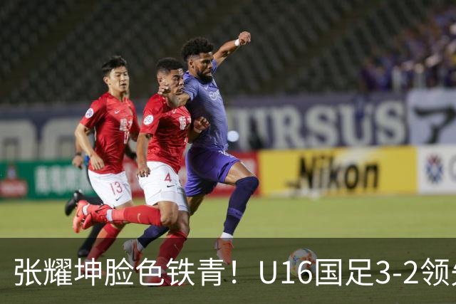 张耀坤脸色铁青！U16国足3-2领先+11打10：最后竟被追平+2人染红被罚下