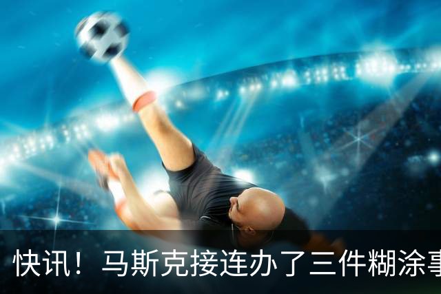 快讯！马斯克接连办了三件糊涂事！