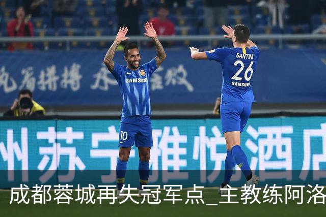 成都蓉城再失冠军点 主教练阿洛伊西：争冠仍是唯一目标