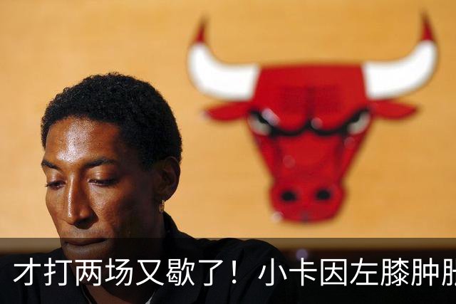 才打两场又歇了！小卡因左膝肿胀今日缺阵 前两战命中率不足33%