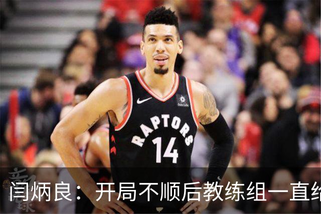 闫炳良：开局不顺后教练组一直给我们减压，续约是对球队感恩