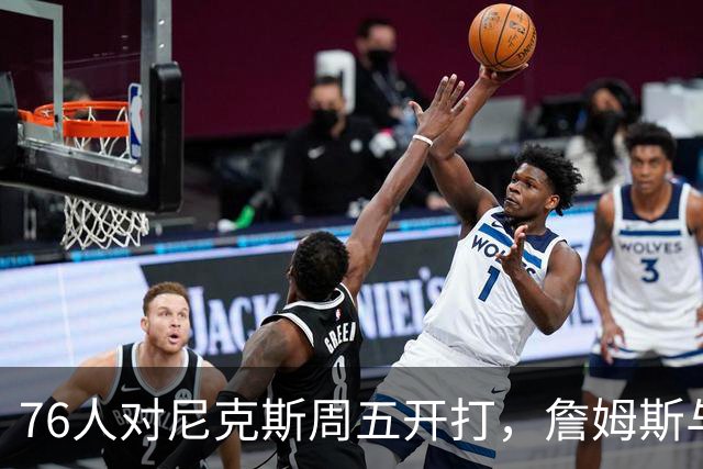 76人对尼克斯周五开打，詹姆斯与马克西主场迎战卫冕冠军